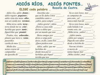 Adiós ríos, adiós fontes ;        Amoriñas das _________                Xa se oien lonxe, moi _____ ,
adiós regatos pequenos ;          que eu lle daba ó meu ______ ;        as campanas do ________ ;
adiós vista dos meus ollos ,      camiñiños antre o ______ ,            para min, ¡ai!, __________ ,
non sei cando nos veremos .       ¡adiós, para sempre ______ !          nunca máis han de ______ .
  Miña terra, miña terra ;          ¡Adiós groria! ¡Adiós ______ !        Xa se oien lonxe, máis ____ ;
terra donde me eu criei ;         ¡Deixo a casa onde ______ ;           cada balada é un ______ ;
hortiña que quero tanto ;         deixo a aldea que ________            voume soio, sin ________ ...
figueiriñas que prantei .         por un mundo que non _____ !          ¡Miña terra, ¡adiós!, ¡_____ !
  Prados, ríos, arboredas ,         Deixo amigos por ________ ,           ¡Adiós tamén, _________ !...
pinares que move o vento ,        deixo a veiga polo ______ ,           ¡Adiós por sempre _______ !...
paxariños             ,           deixo, en fin, canto ben ______...    Dígoche este adiós ________
casiña do meu __________ .        ¡Quen puidera non ________ !          desde a beiriña do ______ .
  Muíño dos ___________ ,           Adiós, adiós, que me _____ ,          Non me olvides, ________ ,
noites craras de _______ ,        herbiñas do ______________ ,          si morro de _______ ...
campaniñas ______________,        donde meu pai se _________ ,          tantas légoas mar ________ ...
da igrexiña do _______ .          herbiñas que biquei ______ ,          ¡Miña casiña!,¡meu _____ !
                                  terriña que nos _______ .

 [adentro] [adiós][amor] [arboredas][arrimo] [camposanto] [castañares] [chorando] [coitadiño]
 [conozo] [contento] [criei][criou][deixar] [dolor][enterrou] [estraños] [fontes][lar] [lonxe] [luar]
 [lugar] [mar] [millo][nacín][ollos][pequenos] [piadores] [Pomar] [prantei] [queridiña] [quero]
 [quizais][silveiras][soidás] [tanto] [terra][timbradoras] [tocar] [vento] [veremos] [vin][vou]
 