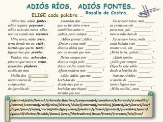Adiós ríos, adiós fontes ;        Amoriñas das _________                Xa se oien lonxe, moi _____ ,
adiós regatos pequenos ;          que eu lle daba ó meu ______ ;        as campanas do ________ ;
adiós vista dos meus ollos ,      camiñiños antre o ______ ,            para min, ¡ai!, __________ ,
non sei cando nos veremos .       ¡adiós, para sempre ______ !          nunca máis han de ______ .
  Miña terra, miña terra ;          ¡Adiós groria! ¡Adiós ______ !        Xa se oien lonxe, máis ____ ;
terra donde me eu criei ;         ¡Deixo a casa onde ______ ;           cada balada é un ______ ;
hortiña que quero tanto ;         deixo a aldea que ________            voume soio, sin ________ ...
figueiriñas que prantei .         por un mundo que non _____ !          ¡Miña terra, ¡adiós!, ¡_____ !
  Prados, ríos, arboredas ,         Deixo amigos por ________ ,           ¡Adiós tamén, _________ !...
pinares que move o vento ,        deixo a veiga polo ______ ,           ¡Adiós por sempre _______ !...
paxariños piadores ,              deixo, en fin, canto ben ______...    Dígoche este adiós ________
casiña do meu             .       ¡Quen puidera non ________ !          desde a beiriña do ______ .
  Muíño dos ___________ ,           Adiós, adiós, que me _____ ,          Non me olvides, ________ ,
noites craras de _______ ,        herbiñas do ______________ ,          si morro de _______ ...
campaniñas ______________,        donde meu pai se _________ ,          tantas légoas mar ________ ...
da igrexiña do _______ .          herbiñas que biquei ______ ,          ¡Miña casiña!,¡meu _____ !
                                  terriña que nos _______ .

 [adentro] [adiós][amor] [arboredas][arrimo] [camposanto] [castañares] [chorando] [coitadiño]
 [conozo] [contento] [criei][criou][deixar] [dolor][enterrou] [estraños] [fontes][lar] [lonxe] [luar]
 [lugar] [mar] [millo][nacín][ollos][pequenos] [piadores] [Pomar] [prantei] [queridiña] [quero]
 [quizais][silveiras][soidás] [tanto] [terra][timbradoras] [tocar] [vento] [veremos] [vin][vou]
 