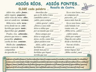 Adiós ríos, adiós fontes ;        Amoriñas das _________                Xa se oien lonxe, moi _____ ,
adiós regatos pequenos ;          que eu lle daba ó meu ______ ;        as campanas do ________ ;
adiós vista dos meus ollos ,      camiñiños antre o ______ ,            para min, ¡ai!, __________ ,
non sei cando nos veremos .       ¡adiós, para sempre ______ !          nunca máis han de ______ .
  Miña terra, miña terra ;          ¡Adiós groria! ¡Adiós ______ !        Xa se oien lonxe, máis ____ ;
terra donde me eu criei ;         ¡Deixo a casa onde ______ ;           cada balada é un ______ ;
hortiña que quero tanto ;         deixo a aldea que ________            voume soio, sin ________ ...
figueiriñas que prantei .         por un mundo que non _____ !          ¡Miña terra, ¡adiós!, ¡_____ !
  Prados, ríos, arboredas ,         Deixo amigos por ________ ,           ¡Adiós tamén, _________ !...
pinares que move o vento ,        deixo a veiga polo ______ ,           ¡Adiós por sempre _______ !...
paxariños piadores ,              deixo, en fin, canto ben ______...    Dígoche este adiós ________
casiña do meu contento .          ¡Quen puidera non ________ !          desde a beiriña do ______ .
  Muíño dos castañares ,            Adiós, adiós, que me _____ ,          Non me olvides, ________ ,
noites craras de luar ,           herbiñas do ______________ ,          si morro de _______ ...
campaniñas                  ,     donde meu pai se _________ ,          tantas légoas mar ________ ...
da igrexiña do _______ .          herbiñas que biquei ______ ,          ¡Miña casiña!,¡meu _____ !
                                  terriña que nos _______ .

 [adentro] [adiós][amor] [arboredas][arrimo] [camposanto] [castañares] [chorando] [coitadiño]
 [conozo] [contento] [criei][criou][deixar] [dolor][enterrou] [estraños] [fontes][lar] [lonxe] [luar]
 [lugar] [mar] [millo][nacín][ollos][pequenos] [piadores] [Pomar] [prantei] [queridiña] [quero]
 [quizais][silveiras][soidás] [tanto] [terra][timbradoras] [tocar] [vento] [veremos] [vin][vou]
 