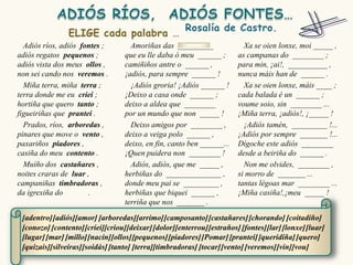 Adiós ríos, adiós fontes ;        Amoriñas das _________                Xa se oien lonxe, moi _____ ,
adiós regatos pequenos ;          que eu lle daba ó meu ______ ;        as campanas do ________ ;
adiós vista dos meus ollos ,      camiñiños antre o ______ ,            para min, ¡ai!, __________ ,
non sei cando nos veremos .       ¡adiós, para sempre ______ !          nunca máis han de ______ .
  Miña terra, miña terra ;          ¡Adiós groria! ¡Adiós ______ !        Xa se oien lonxe, máis ____ ;
terra donde me eu criei ;         ¡Deixo a casa onde ______ ;           cada balada é un ______ ;
hortiña que quero tanto ;         deixo a aldea que ________            voume soio, sin ________ ...
figueiriñas que prantei .         por un mundo que non _____ !          ¡Miña terra, ¡adiós!, ¡_____ !
  Prados, ríos, arboredas ,         Deixo amigos por ________ ,           ¡Adiós tamén, _________ !...
pinares que move o vento ,        deixo a veiga polo ______ ,           ¡Adiós por sempre _______ !...
paxariños piadores ,              deixo, en fin, canto ben ______...    Dígoche este adiós ________
casiña do meu contento .          ¡Quen puidera non ________ !          desde a beiriña do ______ .
  Muíño dos castañares ,            Adiós, adiós, que me _____ ,          Non me olvides, ________ ,
noites craras de luar ,           herbiñas do ______________ ,          si morro de _______ ...
campaniñas timbradoras ,          donde meu pai se _________ ,          tantas légoas mar ________ ...
da igrexiña do        .           herbiñas que biquei ______ ,          ¡Miña casiña!,¡meu _____ !
                                  terriña que nos _______ .

 [adentro] [adiós][amor] [arboredas][arrimo] [camposanto] [castañares] [chorando] [coitadiño]
 [conozo] [contento] [criei][criou][deixar] [dolor][enterrou] [estraños] [fontes][lar] [lonxe] [luar]
 [lugar] [mar] [millo][nacín][ollos][pequenos] [piadores] [Pomar] [prantei] [queridiña] [quero]
 [quizais][silveiras][soidás] [tanto] [terra][timbradoras] [tocar] [vento] [veremos] [vin][vou]
 