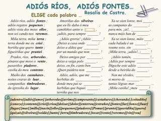 Adiós ríos, adiós fontes ;        Amoriñas das silveiras                Xa se oien lonxe, moi _____ ,
adiós regatos pequenos ;          que eu lle daba ó meu        ;        as campanas do ________ ;
adiós vista dos meus ollos ,      camiñiños antre o ______ ,            para min, ¡ai!, __________ ,
non sei cando nos veremos .       ¡adiós, para sempre ______ !          nunca máis han de ______ .
  Miña terra, miña terra ;          ¡Adiós groria! ¡Adiós ______ !        Xa se oien lonxe, máis ____ ;
terra donde me eu criei ;         ¡Deixo a casa onde ______ ;           cada balada é un ______ ;
hortiña que quero tanto ;         deixo a aldea que ________            voume soio, sin ________ ...
figueiriñas que prantei .         por un mundo que non _____ !          ¡Miña terra, ¡adiós!, ¡_____ !
  Prados, ríos, arboredas ,         Deixo amigos por ________ ,           ¡Adiós tamén, _________ !...
pinares que move o vento ,        deixo a veiga polo ______ ,           ¡Adiós por sempre _______ !...
paxariños piadores ,              deixo, en fin, canto ben ______...    Dígoche este adiós ________
casiña do meu contento .          ¡Quen puidera non ________ !          desde a beiriña do ______ .
  Muíño dos castañares ,            Adiós, adiós, que me _____ ,          Non me olvides, ________ ,
noites craras de luar ,           herbiñas do ______________ ,          si morro de _______ ...
campaniñas timbradoras ,          donde meu pai se _________ ,          tantas légoas mar ________ ...
da igrexiña do lugar .            herbiñas que biquei ______ ,          ¡Miña casiña!,¡meu _____ !
                                  terriña que nos _______ .

 [adentro] [adiós][amor] [arboredas][arrimo] [camposanto] [castañares] [chorando] [coitadiño]
 [conozo] [contento] [criei][criou][deixar] [dolor][enterrou] [estraños] [fontes][lar] [lonxe] [luar]
 [lugar] [mar] [millo][nacín][ollos][pequenos] [piadores] [Pomar] [prantei] [queridiña] [quero]
 [quizais][silveiras][soidás] [tanto] [terra][timbradoras] [tocar] [vento] [veremos] [vin][vou]
 
