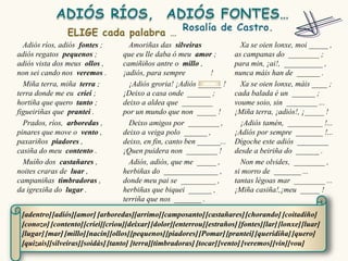 Adiós ríos, adiós fontes ;        Amoriñas das silveiras                Xa se oien lonxe, moi _____ ,
adiós regatos pequenos ;          que eu lle daba ó meu amor ;          as campanas do ________ ;
adiós vista dos meus ollos ,      camiñiños antre o millo ,             para min, ¡ai!, __________ ,
non sei cando nos veremos .       ¡adiós, para sempre         !         nunca máis han de ______ .
  Miña terra, miña terra ;          ¡Adiós groria! ¡Adiós ______ !        Xa se oien lonxe, máis ____ ;
terra donde me eu criei ;         ¡Deixo a casa onde ______ ;           cada balada é un ______ ;
hortiña que quero tanto ;         deixo a aldea que ________            voume soio, sin ________ ...
figueiriñas que prantei .         por un mundo que non _____ !          ¡Miña terra, ¡adiós!, ¡_____ !
  Prados, ríos, arboredas ,         Deixo amigos por ________ ,           ¡Adiós tamén, _________ !...
pinares que move o vento ,        deixo a veiga polo ______ ,           ¡Adiós por sempre _______ !...
paxariños piadores ,              deixo, en fin, canto ben ______...    Dígoche este adiós ________
casiña do meu contento .          ¡Quen puidera non ________ !          desde a beiriña do ______ .
  Muíño dos castañares ,            Adiós, adiós, que me _____ ,          Non me olvides, ________ ,
noites craras de luar ,           herbiñas do ______________ ,          si morro de _______ ...
campaniñas timbradoras ,          donde meu pai se _________ ,          tantas légoas mar ________ ...
da igrexiña do lugar .            herbiñas que biquei ______ ,          ¡Miña casiña!,¡meu _____ !
                                  terriña que nos _______ .

 [adentro] [adiós][amor] [arboredas][arrimo] [camposanto] [castañares] [chorando] [coitadiño]
 [conozo] [contento] [criei][criou][deixar] [dolor][enterrou] [estraños] [fontes][lar] [lonxe] [luar]
 [lugar] [mar] [millo][nacín][ollos][pequenos] [piadores] [Pomar] [prantei] [queridiña] [quero]
 [quizais][silveiras][soidás] [tanto] [terra][timbradoras] [tocar] [vento] [veremos] [vin][vou]
 