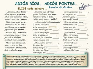 Adiós ríos, adiós fontes ;        Amoriñas das silveiras                Xa se oien lonxe, moi _____ ,
adiós regatos pequenos ;          que eu lle daba ó meu amor ;          as campanas do ________ ;
adiós vista dos meus ollos ,      camiñiños antre o millo ,             para min, ¡ai!, __________ ,
non sei cando nos veremos .       ¡adiós, para sempre adiós !           nunca máis han de ______ .
  Miña terra, miña terra ;          ¡Adiós groria!¡Adiós contento!        Xa se oien lonxe, máis ____ ;
terra donde me eu criei ;         ¡Deixo a casa onde          ;         cada balada é un ______ ;
hortiña que quero tanto ;         deixo a aldea que ________            voume soio, sin ________ ...
figueiriñas que prantei .         por un mundo que non _____ !          ¡Miña terra, ¡adiós!, ¡_____ !
  Prados, ríos, arboredas ,         Deixo amigos por ________ ,           ¡Adiós tamén, _________ !...
pinares que move o vento ,        deixo a veiga polo ______ ,           ¡Adiós por sempre _______ !...
paxariños piadores ,              deixo, en fin, canto ben ______...    Dígoche este adiós ________
casiña do meu contento .          ¡Quen puidera non ________ !          desde a beiriña do ______ .
  Muíño dos castañares ,            Adiós, adiós, que me _____ ,          Non me olvides, ________ ,
noites craras de luar ,           herbiñas do ______________ ,          si morro de _______ ...
campaniñas timbradoras ,          donde meu pai se _________ ,          tantas légoas mar ________ ...
da igrexiña do lugar .            herbiñas que biquei ______ ,          ¡Miña casiña!,¡meu _____ !
                                  terriña que nos _______ .

 [adentro] [adiós][amor] [arboredas][arrimo] [camposanto] [castañares] [chorando] [coitadiño]
 [conozo] [contento] [criei][criou][deixar] [dolor][enterrou] [estraños] [fontes][lar] [lonxe] [luar]
 [lugar] [mar] [millo][nacín][ollos][pequenos] [piadores] [Pomar] [prantei] [queridiña] [quero]
 [quizais][silveiras][soidás] [tanto] [terra][timbradoras] [tocar] [vento] [veremos] [vin][vou]
 