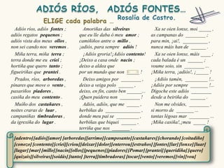 Adiós ríos, adiós fontes ;        Amoriñas das silveiras                Xa se oien lonxe, moi _____ ,
adiós regatos pequenos ;          que eu lle daba ó meu amor ;          as campanas do ________ ;
adiós vista dos meus ollos ,      camiñiños antre o millo ,             para min, ¡ai!, __________ ,
non sei cando nos veremos .       ¡adiós, para sempre adiós !           nunca máis han de ______ .
  Miña terra, miña terra ;          ¡Adiós groria!¡Adiós contento!        Xa se oien lonxe, máis ____ ;
terra donde me eu criei ;         ¡Deixo a casa onde nacín ;            cada balada é un ______ ;
hortiña que quero tanto ;         deixo a aldea que                     voume soio, sin ________ ...
figueiriñas que prantei .         por un mundo que non _____ !          ¡Miña terra, ¡adiós!, ¡_____ !
  Prados, ríos, arboredas ,         Deixo amigos por ________ ,           ¡Adiós tamén, _________ !...
pinares que move o vento ,        deixo a veiga polo ______ ,           ¡Adiós por sempre _______ !...
paxariños piadores ,              deixo, en fin, canto ben ______...    Dígoche este adiós ________
casiña do meu contento .          ¡Quen puidera non ________ !          desde a beiriña do ______ .
  Muíño dos castañares ,            Adiós, adiós, que me _____ ,          Non me olvides, ________ ,
noites craras de luar ,           herbiñas do ______________ ,          si morro de _______ ...
campaniñas timbradoras ,          donde meu pai se _________ ,          tantas légoas mar ________ ...
da igrexiña do lugar .            herbiñas que biquei ______ ,          ¡Miña casiña!,¡meu _____ !
                                  terriña que nos _______ .

 [adentro] [adiós][amor] [arboredas][arrimo] [camposanto] [castañares] [chorando] [coitadiño]
 [conozo] [contento] [criei][criou][deixar] [dolor][enterrou] [estraños] [fontes][lar] [lonxe] [luar]
 [lugar] [mar] [millo][nacín][ollos][pequenos] [piadores] [Pomar] [prantei] [queridiña] [quero]
 [quizais][silveiras][soidás] [tanto] [terra][timbradoras] [tocar] [vento] [veremos] [vin][vou]
 