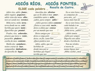Adiós ríos, adiós fontes ;        Amoriñas das silveiras                Xa se oien lonxe, moi _____ ,
adiós regatos pequenos ;          que eu lle daba ó meu amor ;          as campanas do ________ ;
adiós vista dos meus ollos ,      camiñiños antre o millo ,             para min, ¡ai!, __________ ,
non sei cando nos veremos .       ¡adiós, para sempre adiós !           nunca máis han de ______ .
  Miña terra, miña terra ;          ¡Adiós groria!¡Adiós contento!        Xa se oien lonxe, máis ____ ;
terra donde me eu criei ;         ¡Deixo a casa onde nacín ;            cada balada é un ______ ;
hortiña que quero tanto ;         deixo a aldea que conozo              voume soio, sin ________ ...
figueiriñas que prantei .         por un mundo que non        !         ¡Miña terra, ¡adiós!, ¡_____ !
  Prados, ríos, arboredas ,         Deixo amigos por ________ ,           ¡Adiós tamén, _________ !...
pinares que move o vento ,        deixo a veiga polo ______ ,           ¡Adiós por sempre _______ !...
paxariños piadores ,              deixo, en fin, canto ben ______...    Dígoche este adiós ________
casiña do meu contento .          ¡Quen puidera non ________ !          desde a beiriña do ______ .
  Muíño dos castañares ,            Adiós, adiós, que me _____ ,          Non me olvides, ________ ,
noites craras de luar ,           herbiñas do ______________ ,          si morro de _______ ...
campaniñas timbradoras ,          donde meu pai se _________ ,          tantas légoas mar ________ ...
da igrexiña do lugar .            herbiñas que biquei ______ ,          ¡Miña casiña!,¡meu _____ !
                                  terriña que nos _______ .

 [adentro] [adiós][amor] [arboredas][arrimo] [camposanto] [castañares] [chorando] [coitadiño]
 [conozo] [contento] [criei][criou][deixar] [dolor][enterrou] [estraños] [fontes][lar] [lonxe] [luar]
 [lugar] [mar] [millo][nacín][ollos][pequenos] [piadores] [Pomar] [prantei] [queridiña] [quero]
 [quizais][silveiras][soidás] [tanto] [terra][timbradoras] [tocar] [vento] [veremos] [vin][vou]
 