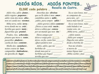 Adiós ríos, adiós fontes ;        Amoriñas das silveiras                Xa se oien lonxe, moi _____ ,
adiós regatos pequenos ;          que eu lle daba ó meu amor ;          as campanas do ________ ;
adiós vista dos meus ollos ,      camiñiños antre o millo ,             para min, ¡ai!, __________ ,
non sei cando nos veremos .       ¡adiós, para sempre adiós !           nunca máis han de ______ .
  Miña terra, miña terra ;          ¡Adiós groria!¡Adiós contento!        Xa se oien lonxe, máis ____ ;
terra donde me eu criei ;         ¡Deixo a casa onde nacín ;            cada balada é un ______ ;
hortiña que quero tanto ;         deixo a aldea que conozo              voume soio, sin ________ ...
figueiriñas que prantei .         por un mundo que non vin !            ¡Miña terra, ¡adiós!, ¡_____ !
  Prados, ríos, arboredas ,         Deixo amigos por             ,        ¡Adiós tamén, _________ !...
pinares que move o vento ,        deixo a veiga polo ______ ,           ¡Adiós por sempre _______ !...
paxariños piadores ,              deixo, en fin, canto ben ______...    Dígoche este adiós ________
casiña do meu contento .          ¡Quen puidera non ________ !          desde a beiriña do ______ .
  Muíño dos castañares ,            Adiós, adiós, que me _____ ,          Non me olvides, ________ ,
noites craras de luar ,           herbiñas do ______________ ,          si morro de _______ ...
campaniñas timbradoras ,          donde meu pai se _________ ,          tantas légoas mar ________ ...
da igrexiña do lugar .            herbiñas que biquei ______ ,          ¡Miña casiña!,¡meu _____ !
                                  terriña que nos _______ .

 [adentro] [adiós][amor] [arboredas][arrimo] [camposanto] [castañares] [chorando] [coitadiño]
 [conozo] [contento] [criei][criou][deixar] [dolor][enterrou] [estraños] [fontes][lar] [lonxe] [luar]
 [lugar] [mar] [millo][nacín][ollos][pequenos] [piadores] [Pomar] [prantei] [queridiña] [quero]
 [quizais][silveiras][soidás] [tanto] [terra][timbradoras] [tocar] [vento] [veremos] [vin][vou]
 