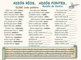 Adiós ríos, adiós fontes ;        Amoriñas das silveiras                Xa se oien lonxe, moi _____ ,
adiós regatos pequenos ;          que eu lle daba ó meu amor ;          as campanas do ________ ;
adiós vista dos meus ollos ,      camiñiños antre o millo ,             para min, ¡ai!, __________ ,
non sei cando nos veremos .       ¡adiós, para sempre adiós !           nunca máis han de ______ .
  Miña terra, miña terra ;          ¡Adiós groria!¡Adiós contento!        Xa se oien lonxe, máis ____ ;
terra donde me eu criei ;         ¡Deixo a casa onde nacín ;            cada balada é un ______ ;
hortiña que quero tanto ;         deixo a aldea que conozo              voume soio, sin ________ ...
figueiriñas que prantei .         por un mundo que non vin !            ¡Miña terra, ¡adiós!, ¡_____ !
  Prados, ríos, arboredas ,         Deixo amigos por estraños ,           ¡Adiós tamén, _________ !...
pinares que move o vento ,        deixo a veiga polo        ,           ¡Adiós por sempre _______ !...
paxariños piadores ,              deixo, en fin, canto ben ______...    Dígoche este adiós ________
casiña do meu contento .          ¡Quen puidera non ________ !          desde a beiriña do ______ .
  Muíño dos castañares ,            Adiós, adiós, que me _____ ,          Non me olvides, ________ ,
noites craras de luar ,           herbiñas do ______________ ,          si morro de _______ ...
campaniñas timbradoras ,          donde meu pai se _________ ,          tantas légoas mar ________ ...
da igrexiña do lugar .            herbiñas que biquei ______ ,          ¡Miña casiña!,¡meu _____ !
                                  terriña que nos _______ .

 [adentro] [adiós][amor] [arboredas][arrimo] [camposanto] [castañares] [chorando] [coitadiño]
 [conozo] [contento] [criei][criou][deixar] [dolor][enterrou] [estraños] [fontes][lar] [lonxe] [luar]
 [lugar] [mar] [millo][nacín][ollos][pequenos] [piadores] [Pomar] [prantei] [queridiña] [quero]
 [quizais][silveiras][soidás] [tanto] [terra][timbradoras] [tocar] [vento] [veremos] [vin][vou]
 