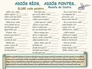 Adiós ríos, adiós        ;        Amoriñas das _________                Xa se oien lonxe, moi _____ ,
adiós regatos __________ ;        que eu lle daba ó meu ______ ;        as campanas do ________ ;
adiós vista dos meus ______ ,     camiñiños antre o ______ ,            para min, ¡ai!, __________ ,
non sei cando nos _________.      ¡adiós, para sempre ______ !          nunca máis han de ______ .
  Miña terra, miña ________ ;       ¡Adiós groria! ¡Adiós ______ !        Xa se oien lonxe, máis ____ ;
terra donde me eu _______ ;       ¡Deixo a casa onde ______ ;           cada balada é un ______ ;
hortiña que quero ______ ;        deixo a aldea que ________            voume soio, sin ________ ...
figueiriñas que ________ .        por un mundo que non _____ !          ¡Miña terra, ¡adiós!, ¡_____ !
  Prados, ríos, __________ ,        Deixo amigos por ________ ,           ¡Adiós tamén, _________ !...
pinares que move o _______ ,      deixo a veiga polo ______ ,           ¡Adiós por sempre _______ !...
paxariños ___________ ,           deixo, en fin, canto ben ______...    Dígoche este adiós ________
casiña do meu __________ .        ¡Quen puidera non ________ !          desde a beiriña do ______ .
  Muíño dos ___________ ,           Adiós, adiós, que me _____ ,          Non me olvides, ________ ,
noites craras de _______ ,        herbiñas do ______________ ,          si morro de _______ ...
campaniñas ______________,        donde meu pai se _________ ,          tantas légoas mar ________ ...
da igrexiña do _______ .          herbiñas que biquei ______ ,          ¡Miña casiña!,¡meu _____ !
                                  terriña que nos _______ .

 [adentro] [adiós][amor] [arboredas][arrimo] [camposanto] [castañares] [chorando] [coitadiño]
 [conozo] [contento] [criei][criou][deixar] [dolor][enterrou] [estraños] [fontes][lar] [lonxe] [luar]
 [lugar] [mar] [millo][nacín][ollos][pequenos] [piadores] [Pomar] [prantei] [queridiña] [quero]
 [quizais][silveiras][soidás] [tanto] [terra][timbradoras] [tocar] [vento] [veremos] [vin][vou]
 