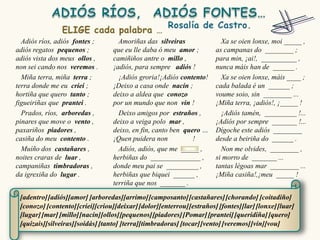Adiós ríos, adiós fontes ;        Amoriñas das silveiras                Xa se oien lonxe, moi _____ ,
adiós regatos pequenos ;          que eu lle daba ó meu amor ;          as campanas do ________ ;
adiós vista dos meus ollos ,      camiñiños antre o millo ,             para min, ¡ai!, __________ ,
non sei cando nos veremos .       ¡adiós, para sempre adiós !           nunca máis han de ______ .
  Miña terra, miña terra ;          ¡Adiós groria!¡Adiós contento!        Xa se oien lonxe, máis ____ ;
terra donde me eu criei ;         ¡Deixo a casa onde nacín ;            cada balada é un ______ ;
hortiña que quero tanto ;         deixo a aldea que conozo              voume soio, sin ________ ...
figueiriñas que prantei .         por un mundo que non vin !            ¡Miña terra, ¡adiós!, ¡_____ !
  Prados, ríos, arboredas ,         Deixo amigos por estraños ,           ¡Adiós tamén, _________ !...
pinares que move o vento ,        deixo a veiga polo mar ,              ¡Adiós por sempre _______ !...
paxariños piadores ,              deixo, en fin, canto ben quero …      Dígoche este adiós ________
casiña do meu contento .          ¡Quen puidera non           !         desde a beiriña do ______ .
  Muíño dos castañares ,            Adiós, adiós, que me _____ ,          Non me olvides, ________ ,
noites craras de luar ,           herbiñas do ______________ ,          si morro de _______ ...
campaniñas timbradoras ,          donde meu pai se _________ ,          tantas légoas mar ________ ...
da igrexiña do lugar .            herbiñas que biquei ______ ,          ¡Miña casiña!,¡meu _____ !
                                  terriña que nos _______ .

 [adentro] [adiós][amor] [arboredas][arrimo] [camposanto] [castañares] [chorando] [coitadiño]
 [conozo] [contento] [criei][criou][deixar] [dolor][enterrou] [estraños] [fontes][lar] [lonxe] [luar]
 [lugar] [mar] [millo][nacín][ollos][pequenos] [piadores] [Pomar] [prantei] [queridiña] [quero]
 [quizais][silveiras][soidás] [tanto] [terra][timbradoras] [tocar] [vento] [veremos] [vin][vou]
 