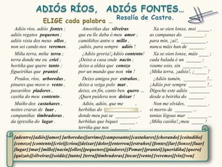 Adiós ríos, adiós fontes ;        Amoriñas das silveiras                Xa se oien lonxe, moi _____ ,
adiós regatos pequenos ;          que eu lle daba ó meu amor ;          as campanas do ________ ;
adiós vista dos meus ollos ,      camiñiños antre o millo ,             para min, ¡ai!, __________ ,
non sei cando nos veremos .       ¡adiós, para sempre adiós !           nunca máis han de ______ .
  Miña terra, miña terra ;          ¡Adiós groria!¡Adiós contento!        Xa se oien lonxe, máis ____ ;
terra donde me eu criei ;         ¡Deixo a casa onde nacín ;            cada balada é un ______ ;
hortiña que quero tanto ;         deixo a aldea que conozo              voume soio, sin ________ ...
figueiriñas que prantei .         por un mundo que non vin !            ¡Miña terra, ¡adiós!, ¡_____ !
  Prados, ríos, arboredas ,         Deixo amigos por estraños ,           ¡Adiós tamén, _________ !...
pinares que move o vento ,        deixo a veiga polo mar ,              ¡Adiós por sempre _______ !...
paxariños piadores ,              deixo, en fin, canto ben quero …      Dígoche este adiós ________
casiña do meu contento .          ¡Quen puidera non deixar !            desde a beiriña do ______ .
  Muíño dos castañares ,            Adiós, adiós, que me      ,           Non me olvides, ________ ,
noites craras de luar ,           herbiñas do ______________ ,          si morro de _______ ...
campaniñas timbradoras ,          donde meu pai se _________ ,          tantas légoas mar ________ ...
da igrexiña do lugar .            herbiñas que biquei ______ ,          ¡Miña casiña!,¡meu _____ !
                                  terriña que nos _______ .

 [adentro] [adiós][amor] [arboredas][arrimo] [camposanto] [castañares] [chorando] [coitadiño]
 [conozo] [contento] [criei][criou][deixar] [dolor][enterrou] [estraños] [fontes][lar] [lonxe] [luar]
 [lugar] [mar] [millo][nacín][ollos][pequenos] [piadores] [Pomar] [prantei] [queridiña] [quero]
 [quizais][silveiras][soidás] [tanto] [terra][timbradoras] [tocar] [vento] [veremos] [vin][vou]
 