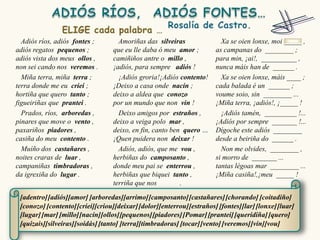 Adiós ríos, adiós fontes ;        Amoriñas das silveiras                Xa se oien lonxe, moi _____ ,
adiós regatos pequenos ;          que eu lle daba ó meu amor ;          as campanas do ________ ;
adiós vista dos meus ollos ,      camiñiños antre o millo ,             para min, ¡ai!, __________ ,
non sei cando nos veremos .       ¡adiós, para sempre adiós !           nunca máis han de ______ .
  Miña terra, miña terra ;          ¡Adiós groria!¡Adiós contento!        Xa se oien lonxe, máis ____ ;
terra donde me eu criei ;         ¡Deixo a casa onde nacín ;            cada balada é un ______ ;
hortiña que quero tanto ;         deixo a aldea que conozo              voume soio, sin ________ ...
figueiriñas que prantei .         por un mundo que non vin !            ¡Miña terra, ¡adiós!, ¡_____ !
  Prados, ríos, arboredas ,         Deixo amigos por estraños ,           ¡Adiós tamén, _________ !...
pinares que move o vento ,        deixo a veiga polo mar ,              ¡Adiós por sempre _______ !...
paxariños piadores ,              deixo, en fin, canto ben quero …      Dígoche este adiós ________
casiña do meu contento .          ¡Quen puidera non deixar !            desde a beiriña do ______ .
  Muíño dos castañares ,            Adiós, adiós, que me vou ,            Non me olvides, ________ ,
noites craras de luar ,           herbiñas do camposanto ,              si morro de _______ ...
campaniñas timbradoras ,          donde meu pai se enterrou ,           tantas légoas mar ________ ...
da igrexiña do lugar .            herbiñas que biquei tanto ,           ¡Miña casiña!,¡meu _____ !
                                  terriña que nos         .

 [adentro] [adiós][amor] [arboredas][arrimo] [camposanto] [castañares] [chorando] [coitadiño]
 [conozo] [contento] [criei][criou][deixar] [dolor][enterrou] [estraños] [fontes][lar] [lonxe] [luar]
 [lugar] [mar] [millo][nacín][ollos][pequenos] [piadores] [Pomar] [prantei] [queridiña] [quero]
 [quizais][silveiras][soidás] [tanto] [terra][timbradoras] [tocar] [vento] [veremos] [vin][vou]
 