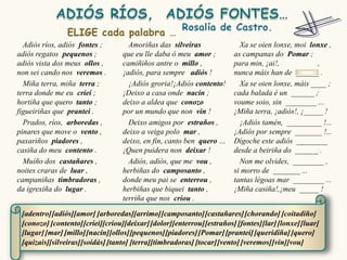 Adiós ríos, adiós fontes ;        Amoriñas das silveiras                Xa se oien lonxe, moi lonxe ,
adiós regatos pequenos ;          que eu lle daba ó meu amor ;          as campanas do Pomar ;
adiós vista dos meus ollos ,      camiñiños antre o millo ,             para min, ¡ai!,            ,
non sei cando nos veremos .       ¡adiós, para sempre adiós !           nunca máis han de ______ .
  Miña terra, miña terra ;          ¡Adiós groria!¡Adiós contento!        Xa se oien lonxe, máis ____ ;
terra donde me eu criei ;         ¡Deixo a casa onde nacín ;            cada balada é un ______ ;
hortiña que quero tanto ;         deixo a aldea que conozo              voume soio, sin ________ ...
figueiriñas que prantei .         por un mundo que non vin !            ¡Miña terra, ¡adiós!, ¡_____ !
  Prados, ríos, arboredas ,         Deixo amigos por estraños ,           ¡Adiós tamén, _________ !...
pinares que move o vento ,        deixo a veiga polo mar ,              ¡Adiós por sempre _______ !...
paxariños piadores ,              deixo, en fin, canto ben quero …      Dígoche este adiós ________
casiña do meu contento .          ¡Quen puidera non deixar !            desde a beiriña do ______ .
  Muíño dos castañares ,            Adiós, adiós, que me vou ,            Non me olvides, ________ ,
noites craras de luar ,           herbiñas do camposanto ,              si morro de _______ ...
campaniñas timbradoras ,          donde meu pai se enterrou ,           tantas légoas mar ________ ...
da igrexiña do lugar .            herbiñas que biquei tanto ,           ¡Miña casiña!,¡meu _____ !
                                  terriña que nos criou .

 [adentro] [adiós][amor] [arboredas][arrimo] [camposanto] [castañares] [chorando] [coitadiño]
 [conozo] [contento] [criei][criou][deixar] [dolor][enterrou] [estraños] [fontes][lar] [lonxe] [luar]
 [lugar] [mar] [millo][nacín][ollos][pequenos] [piadores] [Pomar] [prantei] [queridiña] [quero]
 [quizais][silveiras][soidás] [tanto] [terra][timbradoras] [tocar] [vento] [veremos] [vin][vou]
 