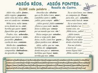 Adiós ríos, adiós fontes ;        Amoriñas das silveiras                Xa se oien lonxe, moi lonxe ,
adiós regatos pequenos ;          que eu lle daba ó meu amor ;          as campanas do Pomar ;
adiós vista dos meus ollos ,      camiñiños antre o millo ,             para min, ¡ai!, coitadiño ,
non sei cando nos veremos .       ¡adiós, para sempre adiós !           nunca máis han de tocar .
  Miña terra, miña terra ;          ¡Adiós groria!¡Adiós contento!        Xa se oien lonxe, máis        ;
terra donde me eu criei ;         ¡Deixo a casa onde nacín ;            cada balada é un ______ ;
hortiña que quero tanto ;         deixo a aldea que conozo              voume soio, sin ________ ...
figueiriñas que prantei .         por un mundo que non vin !            ¡Miña terra, ¡adiós!, ¡_____ !
  Prados, ríos, arboredas ,         Deixo amigos por estraños ,           ¡Adiós tamén, _________ !...
pinares que move o vento ,        deixo a veiga polo mar ,              ¡Adiós por sempre _______ !...
paxariños piadores ,              deixo, en fin, canto ben quero …      Dígoche este adiós ________
casiña do meu contento .          ¡Quen puidera non deixar !            desde a beiriña do ______ .
  Muíño dos castañares ,            Adiós, adiós, que me vou ,            Non me olvides, ________ ,
noites craras de luar ,           herbiñas do camposanto ,              si morro de _______ ...
campaniñas timbradoras ,          donde meu pai se enterrou ,           tantas légoas mar ________ ...
da igrexiña do lugar .            herbiñas que biquei tanto ,           ¡Miña casiña!,¡meu _____ !
                                  terriña que nos criou .

 [adentro] [adiós][amor] [arboredas][arrimo] [camposanto] [castañares] [chorando] [coitadiño]
 [conozo] [contento] [criei][criou][deixar] [dolor][enterrou] [estraños] [fontes][lar] [lonxe] [luar]
 [lugar] [mar] [millo][nacín][ollos][pequenos] [piadores] [Pomar] [prantei] [queridiña] [quero]
 [quizais][silveiras][soidás] [tanto] [terra][timbradoras] [tocar] [vento] [veremos] [vin][vou]
 