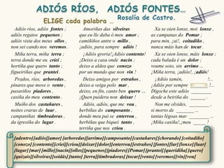 Adiós ríos, adiós fontes ;        Amoriñas das silveiras                Xa se oien lonxe, moi lonxe ,
adiós regatos pequenos ;          que eu lle daba ó meu amor ;          as campanas do Pomar ;
adiós vista dos meus ollos ,      camiñiños antre o millo ,             para min, ¡ai!, coitadiño ,
non sei cando nos veremos .       ¡adiós, para sempre adiós !           nunca máis han de tocar .
  Miña terra, miña terra ;          ¡Adiós groria!¡Adiós contento!        Xa se oien lonxe, máis lonxe ;
terra donde me eu criei ;         ¡Deixo a casa onde nacín ;            cada balada é un dolor ;
hortiña que quero tanto ;         deixo a aldea que conozo              voume soio, sin arrimo ...
figueiriñas que prantei .         por un mundo que non vin !            ¡Miña terra, ¡adiós!, ¡adiós!
  Prados, ríos, arboredas ,         Deixo amigos por estraños ,           ¡Adiós tamén,             !...
pinares que move o vento ,        deixo a veiga polo mar ,              ¡Adiós por sempre _______ !...
paxariños piadores ,              deixo, en fin, canto ben quero …      Dígoche este adiós ________
casiña do meu contento .          ¡Quen puidera non deixar !            desde a beiriña do ______ .
  Muíño dos castañares ,            Adiós, adiós, que me vou ,            Non me olvides, ________ ,
noites craras de luar ,           herbiñas do camposanto ,              si morro de _______ ...
campaniñas timbradoras ,          donde meu pai se enterrou ,           tantas légoas mar ________ ...
da igrexiña do lugar .            herbiñas que biquei tanto ,           ¡Miña casiña!,¡meu _____ !
                                  terriña que nos criou .

 [adentro] [adiós][amor] [arboredas][arrimo] [camposanto] [castañares] [chorando] [coitadiño]
 [conozo] [contento] [criei][criou][deixar] [dolor][enterrou] [estraños] [fontes][lar] [lonxe] [luar]
 [lugar] [mar] [millo][nacín][ollos][pequenos] [piadores] [Pomar] [prantei] [queridiña] [quero]
 [quizais][silveiras][soidás] [tanto] [terra][timbradoras] [tocar] [vento] [veremos] [vin][vou]
 