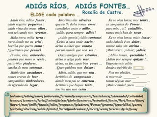Adiós ríos, adiós fontes ;        Amoriñas das silveiras                Xa se oien lonxe, moi lonxe ,
adiós regatos pequenos ;          que eu lle daba ó meu amor ;          as campanas do Pomar ;
adiós vista dos meus ollos ,      camiñiños antre o millo ,             para min, ¡ai!, coitadiño ,
non sei cando nos veremos .       ¡adiós, para sempre adiós !           nunca máis han de tocar .
  Miña terra, miña terra ;          ¡Adiós groria!¡Adiós contento!        Xa se oien lonxe, máis lonxe ;
terra donde me eu criei ;         ¡Deixo a casa onde nacín ;            cada balada é un dolor ;
hortiña que quero tanto ;         deixo a aldea que conozo              voume soio, sin arrimo ...
figueiriñas que prantei .         por un mundo que non vin !            ¡Miña terra, ¡adiós!, ¡adiós!
  Prados, ríos, arboredas ,         Deixo amigos por estraños ,           ¡Adiós tamén, queridiña !...
pinares que move o vento ,        deixo a veiga polo mar ,              ¡Adiós por sempre quizais !...
paxariños piadores ,              deixo, en fin, canto ben quero …      Dígoche este adiós
casiña do meu contento .          ¡Quen puidera non deixar !            desde a beiriña do ______ .
  Muíño dos castañares ,            Adiós, adiós, que me vou ,            Non me olvides, ________ ,
noites craras de luar ,           herbiñas do camposanto ,              si morro de _______ ...
campaniñas timbradoras ,          donde meu pai se enterrou ,           tantas légoas mar ________ ...
da igrexiña do lugar .            herbiñas que biquei tanto ,           ¡Miña casiña!,¡meu _____ !
                                  terriña que nos criou .

 [adentro] [adiós][amor] [arboredas][arrimo] [camposanto] [castañares] [chorando] [coitadiño]
 [conozo] [contento] [criei][criou][deixar] [dolor][enterrou] [estraños] [fontes][lar] [lonxe] [luar]
 [lugar] [mar] [millo][nacín][ollos][pequenos] [piadores] [Pomar] [prantei] [queridiña] [quero]
 [quizais][silveiras][soidás] [tanto] [terra][timbradoras] [tocar] [vento] [veremos] [vin][vou]
 