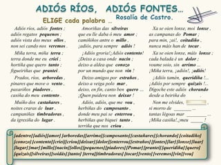 Adiós ríos, adiós fontes ;        Amoriñas das silveiras                Xa se oien lonxe, moi lonxe ,
adiós regatos pequenos ;          que eu lle daba ó meu amor ;          as campanas do Pomar ;
adiós vista dos meus ollos ,      camiñiños antre o millo ,             para min, ¡ai!, coitadiño ,
non sei cando nos veremos .       ¡adiós, para sempre adiós !           nunca máis han de tocar .
  Miña terra, miña terra ;          ¡Adiós groria!¡Adiós contento!        Xa se oien lonxe, máis lonxe ;
terra donde me eu criei ;         ¡Deixo a casa onde nacín ;            cada balada é un dolor ;
hortiña que quero tanto ;         deixo a aldea que conozo              voume soio, sin arrimo ...
figueiriñas que prantei .         por un mundo que non vin !            ¡Miña terra, ¡adiós!, ¡adiós!
  Prados, ríos, arboredas ,         Deixo amigos por estraños ,           ¡Adiós tamén, queridiña !...
pinares que move o vento ,        deixo a veiga polo mar ,              ¡Adiós por sempre quizais !...
paxariños piadores ,              deixo, en fin, canto ben quero …      Dígoche este adiós chorando
casiña do meu contento .          ¡Quen puidera non deixar !            desde a beiriña do        .
  Muíño dos castañares ,            Adiós, adiós, que me vou ,            Non me olvides, ________ ,
noites craras de luar ,           herbiñas do camposanto ,              si morro de _______ ...
campaniñas timbradoras ,          donde meu pai se enterrou ,           tantas légoas mar ________ ...
da igrexiña do lugar .            herbiñas que biquei tanto ,           ¡Miña casiña!,¡meu _____ !
                                  terriña que nos criou .

 [adentro] [adiós][amor] [arboredas][arrimo] [camposanto] [castañares] [chorando] [coitadiño]
 [conozo] [contento] [criei][criou][deixar] [dolor][enterrou] [estraños] [fontes][lar] [lonxe] [luar]
 [lugar] [mar] [millo][nacín][ollos][pequenos] [piadores] [Pomar] [prantei] [queridiña] [quero]
 [quizais][silveiras][soidás] [tanto] [terra][timbradoras] [tocar] [vento] [veremos] [vin][vou]
 