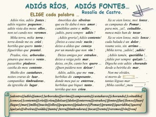 Adiós ríos, adiós fontes ;        Amoriñas das silveiras                Xa se oien lonxe, moi lonxe ,
adiós regatos pequenos ;          que eu lle daba ó meu amor ;          as campanas do Pomar ;
adiós vista dos meus ollos ,      camiñiños antre o millo ,             para min, ¡ai!, coitadiño ,
non sei cando nos veremos .       ¡adiós, para sempre adiós !           nunca máis han de tocar .
  Miña terra, miña terra ;          ¡Adiós groria!¡Adiós contento!        Xa se oien lonxe, máis lonxe ;
terra donde me eu criei ;         ¡Deixo a casa onde nacín ;            cada balada é un dolor ;
hortiña que quero tanto ;         deixo a aldea que conozo              voume soio, sin arrimo ...
figueiriñas que prantei .         por un mundo que non vin !            ¡Miña terra, ¡adiós!, ¡adiós!
  Prados, ríos, arboredas ,         Deixo amigos por estraños ,           ¡Adiós tamén, queridiña !...
pinares que move o vento ,        deixo a veiga polo mar ,              ¡Adiós por sempre quizais !...
paxariños piadores ,              deixo, en fin, canto ben quero …      Dígoche este adiós chorando
casiña do meu contento .          ¡Quen puidera non deixar !            desde a beiriña do mar .
  Muíño dos castañares ,            Adiós, adiós, que me vou ,            Non me olvides,             ,
noites craras de luar ,           herbiñas do camposanto ,              si morro de _______ ...
campaniñas timbradoras ,          donde meu pai se enterrou ,           tantas légoas mar ________ ...
da igrexiña do lugar .            herbiñas que biquei tanto ,           ¡Miña casiña!,¡meu _____ !
                                  terriña que nos criou .

 [adentro] [adiós][amor] [arboredas][arrimo] [camposanto] [castañares] [chorando] [coitadiño]
 [conozo] [contento] [criei][criou][deixar] [dolor][enterrou] [estraños] [fontes][lar] [lonxe] [luar]
 [lugar] [mar] [millo][nacín][ollos][pequenos] [piadores] [Pomar] [prantei] [queridiña] [quero]
 [quizais][silveiras][soidás] [tanto] [terra][timbradoras] [tocar] [vento] [veremos] [vin][vou]
 