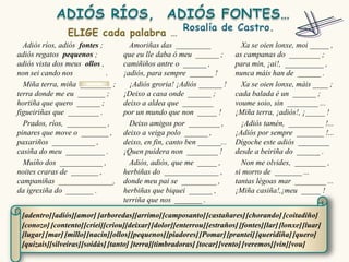 Adiós ríos, adiós fontes ;        Amoriñas das _________                Xa se oien lonxe, moi _____ ,
adiós regatos pequenos ;          que eu lle daba ó meu ______ ;        as campanas do ________ ;
adiós vista dos meus ollos ,      camiñiños antre o ______ ,            para min, ¡ai!, __________ ,
non sei cando nos            .    ¡adiós, para sempre ______ !          nunca máis han de ______ .
  Miña terra, miña ________ ;       ¡Adiós groria! ¡Adiós ______ !        Xa se oien lonxe, máis ____ ;
terra donde me eu _______ ;       ¡Deixo a casa onde ______ ;           cada balada é un ______ ;
hortiña que quero ______ ;        deixo a aldea que ________            voume soio, sin ________ ...
figueiriñas que ________ .        por un mundo que non _____ !          ¡Miña terra, ¡adiós!, ¡_____ !
  Prados, ríos, __________ ,        Deixo amigos por ________ ,           ¡Adiós tamén, _________ !...
pinares que move o _______ ,      deixo a veiga polo ______ ,           ¡Adiós por sempre _______ !...
paxariños ___________ ,           deixo, en fin, canto ben ______...    Dígoche este adiós ________
casiña do meu __________ .        ¡Quen puidera non ________ !          desde a beiriña do ______ .
  Muíño dos ___________ ,           Adiós, adiós, que me _____ ,          Non me olvides, ________ ,
noites craras de _______ ,        herbiñas do ______________ ,          si morro de _______ ...
campaniñas ______________,        donde meu pai se _________ ,          tantas légoas mar ________ ...
da igrexiña do _______ .          herbiñas que biquei ______ ,          ¡Miña casiña!,¡meu _____ !
                                  terriña que nos _______ .

 [adentro] [adiós][amor] [arboredas][arrimo] [camposanto] [castañares] [chorando] [coitadiño]
 [conozo] [contento] [criei][criou][deixar] [dolor][enterrou] [estraños] [fontes][lar] [lonxe] [luar]
 [lugar] [mar] [millo][nacín][ollos][pequenos] [piadores] [Pomar] [prantei] [queridiña] [quero]
 [quizais][silveiras][soidás] [tanto] [terra][timbradoras] [tocar] [vento] [veremos] [vin][vou]
 