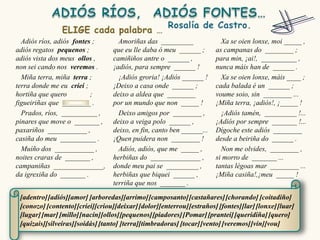 Adiós ríos, adiós fontes ;        Amoriñas das _________                Xa se oien lonxe, moi _____ ,
adiós regatos pequenos ;          que eu lle daba ó meu ______ ;        as campanas do ________ ;
adiós vista dos meus ollos ,      camiñiños antre o ______ ,            para min, ¡ai!, __________ ,
non sei cando nos veremos .       ¡adiós, para sempre ______ !          nunca máis han de ______ .
  Miña terra, miña terra ;          ¡Adiós groria! ¡Adiós ______ !        Xa se oien lonxe, máis ____ ;
terra donde me eu criei ;         ¡Deixo a casa onde ______ ;           cada balada é un ______ ;
hortiña que quero         ;       deixo a aldea que ________            voume soio, sin ________ ...
figueiriñas que ________ .        por un mundo que non _____ !          ¡Miña terra, ¡adiós!, ¡_____ !
  Prados, ríos, __________ ,        Deixo amigos por ________ ,           ¡Adiós tamén, _________ !...
pinares que move o _______ ,      deixo a veiga polo ______ ,           ¡Adiós por sempre _______ !...
paxariños ___________ ,           deixo, en fin, canto ben ______...    Dígoche este adiós ________
casiña do meu __________ .        ¡Quen puidera non ________ !          desde a beiriña do ______ .
  Muíño dos ___________ ,           Adiós, adiós, que me _____ ,          Non me olvides, ________ ,
noites craras de _______ ,        herbiñas do ______________ ,          si morro de _______ ...
campaniñas ______________,        donde meu pai se _________ ,          tantas légoas mar ________ ...
da igrexiña do _______ .          herbiñas que biquei ______ ,          ¡Miña casiña!,¡meu _____ !
                                  terriña que nos _______ .

 [adentro] [adiós][amor] [arboredas][arrimo] [camposanto] [castañares] [chorando] [coitadiño]
 [conozo] [contento] [criei][criou][deixar] [dolor][enterrou] [estraños] [fontes][lar] [lonxe] [luar]
 [lugar] [mar] [millo][nacín][ollos][pequenos] [piadores] [Pomar] [prantei] [queridiña] [quero]
 [quizais][silveiras][soidás] [tanto] [terra][timbradoras] [tocar] [vento] [veremos] [vin][vou]
 