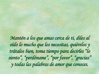 Mantén a los que amas cerca de ti, diles al oído lo mucho que los necesitas, quiérelos y trátalos bien, toma tiempo para decirles “lo siento”, “perdóname”, “por favor”, “gracias” y todas las palabras de amor que conoces. 