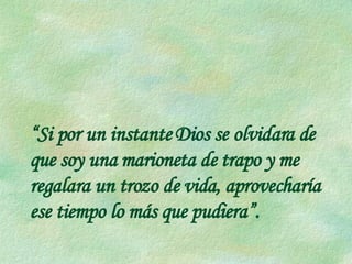 “ Si por un instante Dios se olvidara de que soy una marioneta de trapo y me regalara un trozo de vida, aprovecharía  ese tiempo lo más que pudiera”. 