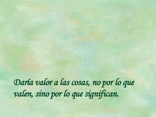 Daría valor a las cosas, no por lo que valen, sino por lo que significan. 