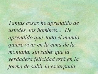 Tantas cosas he aprendido de ustedes, los hombres...  He aprendido que  todo el mundo quiere vivir en la cima de la montaña, sin saber que la verdadera felicidad está en la forma de subir la escarpada.   