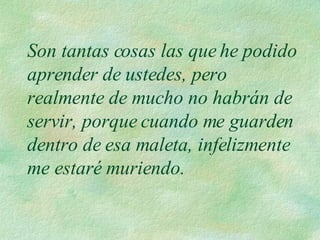 Son tantas cosas las que he podido aprender de ustedes, pero realmente de mucho no habrán de servir, porque cuando me guarden dentro de esa maleta, infelizmente me estaré muriendo. 