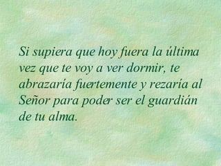 Si supiera que hoy fuera la última vez que te voy a ver dormir, te abrazaría fuertemente y rezaría al Señor para poder ser el guardián de tu alma.  