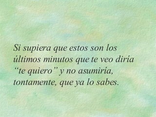 Si supiera que estos son los últimos minutos que te veo diría “te quiero” y no asumiría, tontamente, que ya lo sabes.   