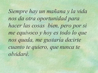 Siempre hay un mañana y la vida nos da otra oportunidad para hacer las cosas  bien, pero por si me equivoco y hoy es todo lo que nos queda, me gustaría decirte cuanto te quiero, que nunca te olvidaré. 