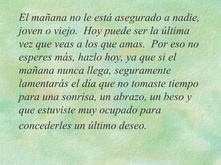 El mañana no le está asegurado a nadie, joven o viejo.  Hoy puede ser la última vez que veas a los que amas.  Por eso no esperes más, hazlo hoy, ya que si el mañana nunca llega, seguramente lamentarás el día que no tomaste tiempo para una sonrisa, un abrazo, un beso y que estuviste muy ocupado para concederles un último deseo.   