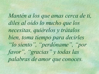 Mantén a los que amas cerca de ti, diles al oído lo mucho que los necesitas, quiérelos y trátalos bien, toma tiempo para decirles “lo siento”, “perdóname”, “por favor”, “gracias” y todas las palabras de amor que conoces. 