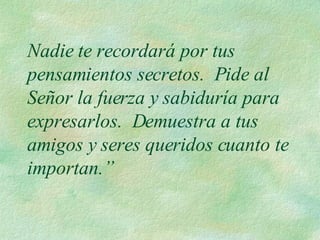 Nadie te recordará por tus pensamientos secretos.  Pide al Señor la fuerza y sabiduría para expresarlos.  Demuestra a tus amigos y seres queridos cuanto te importan.” 