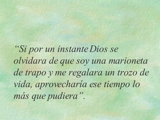 “ Si por un instante Dios se olvidara de que soy una marioneta de trapo y me regalara un trozo de vida, aprovecharía ese tiempo lo más que pudiera”. 