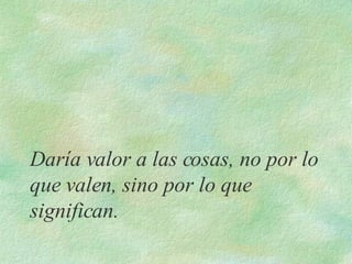 Daría valor a las cosas, no por lo que valen, sino por lo que significan. 