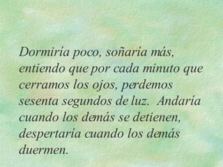 Dormiría poco, soñaría más, entiendo que por cada minuto que cerramos los ojos, perdemos sesenta segundos de luz.  Andaría cuando los demás se detienen, despertaría cuando los demás duermen. 