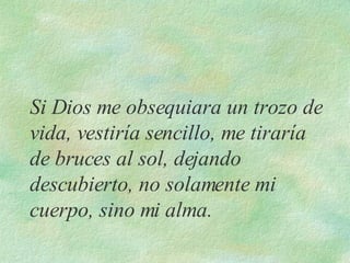Si Dios me obsequiara un trozo de vida, vestiría sencillo, me tiraría de bruces al sol, dejando descubierto, no solamente mi cuerpo, sino mi alma. 