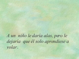 A un  niño le daría alas, pero le dejaría  que él solo aprendiese a volar.  