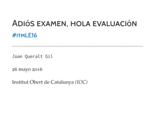 ADIóS EXAMEN, HOLA EVALUACIóN
#ITMLE16
Joan Queralt Gil
26 mayo 2016
Institut Obert de Catalunya (IOC)
 