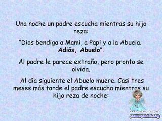 Una noche un padre escucha mientras su hijo reza: “ Dios bendiga a Mami, a Papi y a la Abuela. Adiós, Abuelo ”. Al padre le parece extraño, pero pronto se olvida. Al día siguiente el Abuelo muere. Casi tres meses más tarde el padre escucha mientras su hijo reza de noche:
