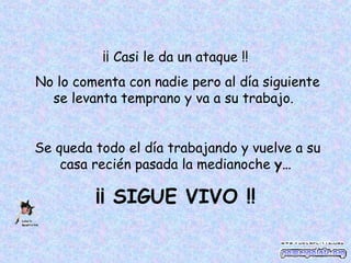¡¡ Casi le da un ataque !! No lo comenta con nadie pero al día siguiente se levanta temprano y va a su trabajo. Se queda todo el día trabajando y vuelve a su casa recién pasada la medianoche y… ¡¡ SIGUE VIVO !!