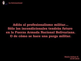 Adiós al profesionalismo militar… Sólo los incondicionales tendrán futuro  en la Fuerza Armada Nacional Bolivariana. O de cómo se hace una purga militar. La Internacional Simón Anduze G.  16-04-2010 