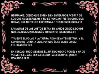 HERMANOS, DESEO QUE ESTÉN BIEN ENTERADOS ACERCA DE
LOS QUE YA DESCANSAN, Y NO SE PONGAN TRISTES COMO LOS
DEMÁS, QUE NO TIENEN ESPERANZA. 1 TESALONICENSES 4:13
LAS ALMAS DE LOS JUSTOS ESTÁN EN MANOS DE DIOS, DONDE
NO LOS ALCANZARÁ NINGÚN TORMENTO. SABIDURÍA 3:1
Y VUELVE EL POLVO A LA TIERRA ADONDE ANTES ESTABA, Y EL
ESPÍRITU RETORNA A DIOS, PORQUE ÉL ES QUIEN LO DIO.
ECLESIASTÉS 12:7
EN VERDAD, TODO VIENE DE ÉL, HA SIDO HECHO POR ÉL Y HA DE
VOLVER A ÉL. A ÉL SEA LA GLORIA PARA SIEMPRE. ¡AMÉN!
ROMANOS 11:36
 