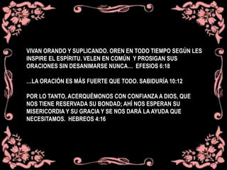 VIVAN ORANDO Y SUPLICANDO. OREN EN TODO TIEMPO SEGÚN LES
INSPIRE EL ESPÍRITU. VELEN EN COMÚN Y PROSIGAN SUS
ORACIONES SIN DESANIMARSE NUNCA… EFESIOS 6:18
…LA ORACIÓN ES MÁS FUERTE QUE TODO. SABIDURÍA 10:12
POR LO TANTO, ACERQUÉMONOS CON CONFIANZA A DIOS, QUE
NOS TIENE RESERVADA SU BONDAD; AHÍ NOS ESPERAN SU
MISERICORDIA Y SU GRACIA Y SE NOS DARÁ LA AYUDA QUE
NECESITAMOS. HEBREOS 4:16
 