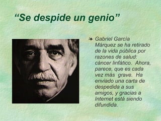 “Se despide un genio”
              l Gabriel García
                Márquez se ha retirado
                de la vida pública por
                razones de salud:
                cáncer linfático. Ahora,
                parece, que es cada
                vez más grave. Ha
                enviado una carta de
                despedida a sus
                amigos, y gracias a
                Internet está siendo
                difundida.
 