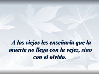 A los viejos les enseñaría que la
muerte no llega con la vejez, sino
          con el olvido.
 