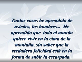 Tantas cosas he aprendido de
 ustedes, los hombres... He
aprendido que todo el mundo
 quiere vivir en la cima de la
  montaña, sin saber que la
verdadera felicidad está en la
forma de subir la escarpada.
 