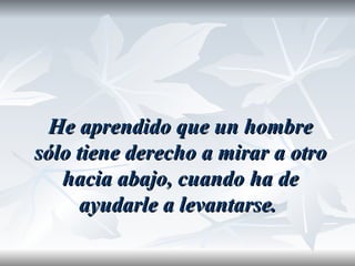 He aprendido que un hombre
sólo tiene derecho a mirar a otro
   hacia abajo, cuando ha de
     ayudarle a levantarse.
 