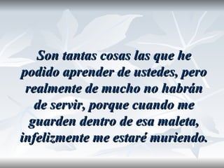Son tantas cosas las que he
podido aprender de ustedes, pero
 realmente de mucho no habrán
   de servir, porque cuando me
  guarden dentro de esa maleta,
infelizmente me estaré muriendo.
 